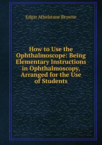 How to Use the Ophthalmoscope: Being Elementary Instructions in Ophthalmoscopy, Arranged for the Use of Students