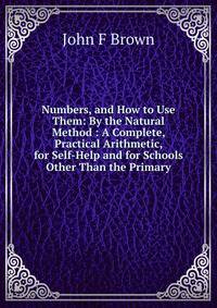 Numbers, and How to Use Them: By the Natural Method : A Complete, Practical Arithmetic, for Self-Help and for Schools Other Than the Primary