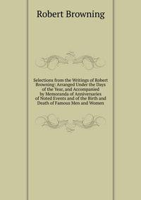 Selections from the Writings of Robert Browning: Arranged Under the Days of the Year, and Accompanied by Memoranda of Anniversaries of Noted Events and of the Birth and Death of Famous Men and Women