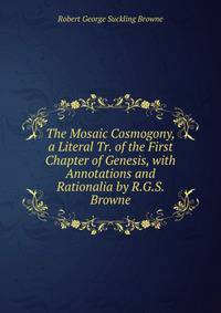 The Mosaic Cosmogony, a Literal Tr. of the First Chapter of Genesis, with Annotations and Rationalia by R.G.S. Browne