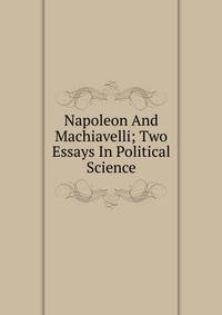 Napoleon And Machiavelli; Two Essays In Political Science