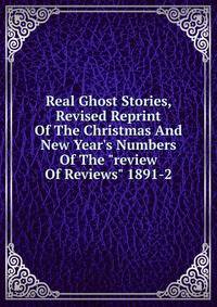 Real Ghost Stories, Revised Reprint Of The Christmas And New Year's Numbers Of The "review Of Reviews" 1891-2