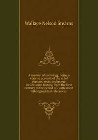 A manual of patrology, being a concise account of the chief persons, sects, orders etc. in Christian history, from the first century to the period of . with select bibliographical references