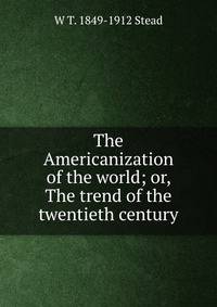 The Americanization of the world; or, The trend of the twentieth century