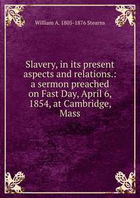 Slavery, in its present aspects and relations.: a sermon preached on Fast Day, April 6, 1854, at Cambridge, Mass.