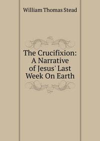 The Crucifixion: A Narrative of Jesus' Last Week On Earth