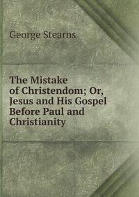The Mistake of Christendom; Or, Jesus and His Gospel Before Paul and Christianity