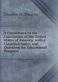 A Cncordance to the Contitution of the United States of America; with a Classified Index, and Questions for Educational Purposes