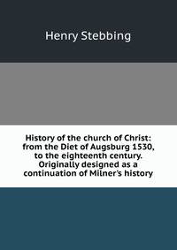 History of the church of Christ: from the Diet of Augsburg 1530, to the eighteenth century. Originally designed as a continuation of Milner's history