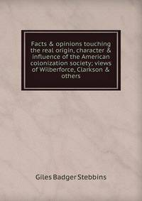 Facts &amp; opinions touching the real origin, character &amp; influence of the American colonization society; views of Wilberforce, Clarkson &amp; others