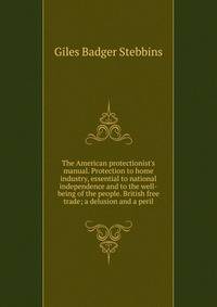 The American protectionist's manual. Protection to home industry, essential to national independence and to the well-being of the people. British free trade; a delusion and a peril