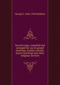 Sacred songs. compiled and arranged for use in gospel meetings, Sunday schools, prayer meetings and other religious services