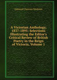 A Victorian Anthology, 1837-1895: Selections Illustrating the Editor's Critical Review of British Poetry in the Reign of Victoria, Volume 1