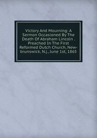 Victory And Mourning: A Sermon Occasioned By The Death Of Abraham Lincoln . Preached In The First Reformed Dutch Church, New-brunswick, N.j., June 1st, 1865