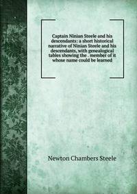 Captain Ninian Steele and his descendants: a short historical narrative of Ninian Steele and his descendants, with genealogical tables showing the . member of it whose name could be learned