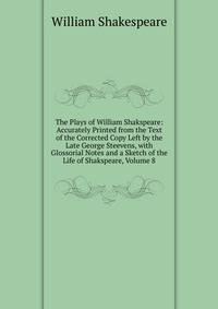 The Plays of William Shakspeare: Accurately Printed from the Text of the Corrected Copy Left by the Late George Steevens, with Glossorial Notes and a Sketch of the Life of Shakspeare, Volume 8