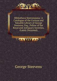 Bibliotheca Steevensiana: A Catalogue of the Curious and Valuable Library of George Steevens, Esq., Fellow of the Royal and Antiquary Societies, (Lately Deceased)