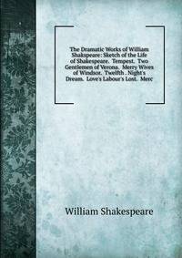 The Dramatic Works of William Shakspeare: Sketch of the Life of Shakespeare. Tempest. Two Gentlemen of Verona. Merry Wives of Windsor. Twelfth . Night's Dream. Love's Labour's Lost. Merc
