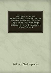 The Plays of William Shakespeare: Accurately Printed from the Text of the Corrected Copy Left by the Late George Steevens, Esq. ; with Glossarial Notes, Volume 2