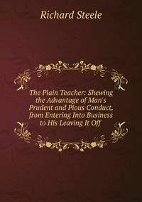 The Plain Teacher: Shewing the Advantage of Man's Prudent and Pious Conduct, from Entering Into Business to His Leaving It Off .