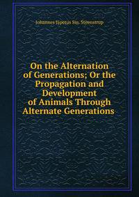 On the Alternation of Generations; Or the Propagation and Development of Animals Through Alternate Generations .