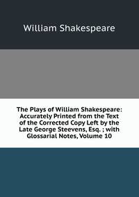 The Plays of William Shakespeare: Accurately Printed from the Text of the Corrected Copy Left by the Late George Steevens, Esq. ; with Glossarial Notes, Volume 10