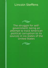 The struggle for self-government; being an attempt to trace American political corruption to its sources in six states of the United States