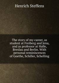 The story of my career, as student at Freiberg and Jena, and as professor at Halle, Breslau and Berlin. With personal reminiscences of Goethe, Schiller, Schelling
