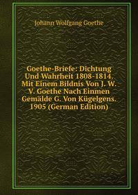 Goethe-Briefe: Dichtung Und Wahrheit 1808-1814. Mit Einem Bildnis Von J. W. V. Goethe Nach Einmen Gemalde G. Von Kugelgens. 1905 (German Edition)