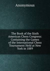 The Book of the Sixth American Chess Congress: Containing the Games of the International Chess Tournament Held at New York in 1889