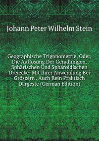 Geographische Trigonometrie, Oder, Die Auflosung Der Geradlinigen, Spharischen Und Spharoidischen Dreiecke: Mit Ihrer Anwendung Bei Groszern . Auch Rein Praktisch Dargeste (German Edition)