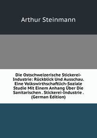 Die Ostschweizerische Stickerei-Industrie: Ruckblick Und Ausschau. Eine Volkswirthschaftlich-Soziale Studie Mit Einem Anhang Uber Die Sanitarischen . Stickerei-Industrie . (German Edition)