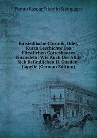 Einsiedlische Chronik, Oder, Kurze Geschichte Des Furstlichen Gotteshauses Einsiedeln: Wie Auch Der Allda Sich Befindlichen H. Gnaden-Capelle (German Edition)