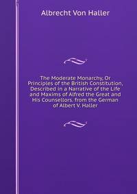 The Moderate Monarchy, Or Principles of the British Constitution, Described in a Narrative of the Life and Maxims of Alfred the Great and His Counsellors. from the German of Albert V. Haller