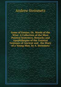 Gems of Genius; Or, Words of the Wise: A Collection of the Most Pointed Sentences, Remarks and Apophthegms of the Greatest Geniuses of Ancient and . the Diary of a Young Man. by A. Steinmetz