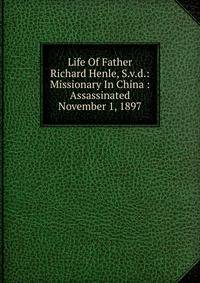 Life Of Father Richard Henle, S.v.d.: Missionary In China : Assassinated November 1, 1897
