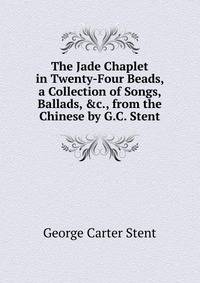 The Jade Chaplet in Twenty-Four Beads, a Collection of Songs, Ballads, &amp;c., from the Chinese by G.C. Stent