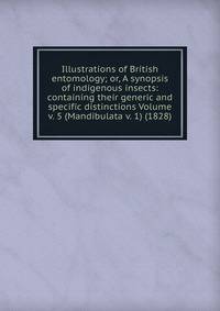 Illustrations of British entomology; or, A synopsis of indigenous insects: containing their generic and specific distinctions Volume v. 5 (Mandibulata v. 1) (1828)