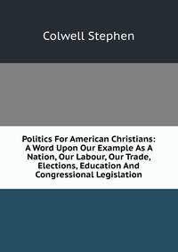 Politics For American Christians: A Word Upon Our Example As A Nation, Our Labour, Our Trade, Elections, Education And Congressional Legislation