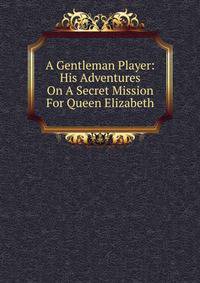 A Gentleman Player: His Adventures On A Secret Mission For Queen Elizabeth