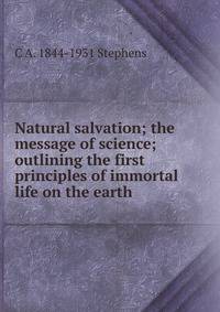 Natural salvation; the message of science; outlining the first principles of immortal life on the earth