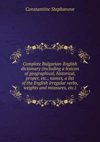 Complete Bulgarian-English dictionary (including a lexicon of geographical, historical, proper, etc., names, a list of the English irregular verbs, weights and measures, etc.)