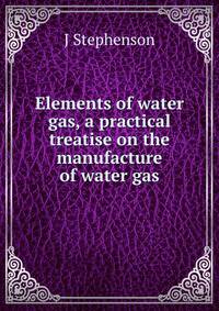 Elements of water gas, a practical treatise on the manufacture of water gas