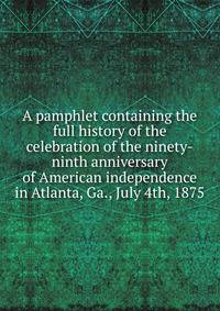 A pamphlet containing the full history of the celebration of the ninety-ninth anniversary of American independence in Atlanta, Ga., July 4th, 1875