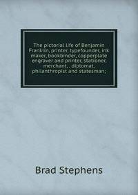 The pictorial life of Benjamin Franklin, printer, typefounder, ink maker, bookbinder, copperplate engraver and printer, stationer, merchant, . diplomat, philanthropist and statesman;