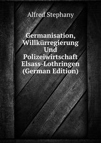 Germanisation, Willk?rregierung Und Polizeiwirtschaft Elsass-Lothringen (German Edition)