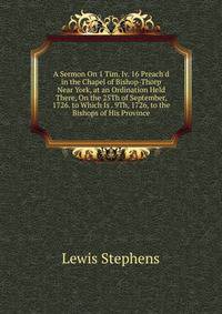 A Sermon On 1 Tim. Iv. 16 Preach'd in the Chapel of Bishop-Thorp Near York, at an Ordination Held There, On the 25Th of September, 1726. to Which Is . 9Th, 1726, to the Bishops of His Province