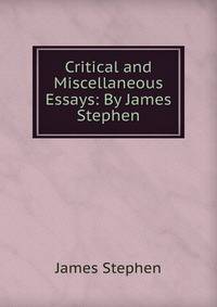 Critical and Miscellaneous Essays: By James Stephen
