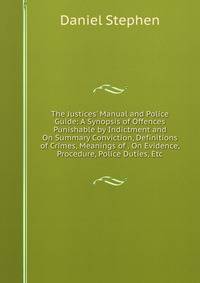 The Justices' Manual and Police Guide: A Synopsis of Offences Punishable by Indictment and On Summary Conviction, Definitions of Crimes, Meanings of . On Evidence, Procedure, Police Duties, Etc