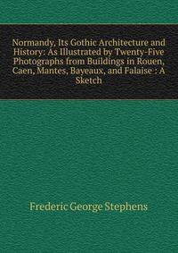 Normandy, Its Gothic Architecture and History: As Illustrated by Twenty-Five Photographs from Buildings in Rouen, Caen, Mantes, Bayeaux, and Falaise : A Sketch